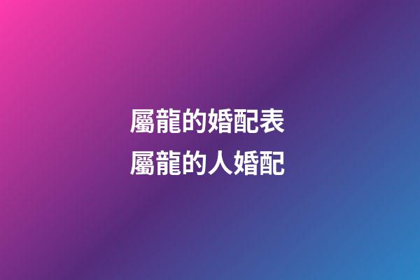 屬龍的婚配表 屬龍的人婚配-第1張-觀點-玄機派